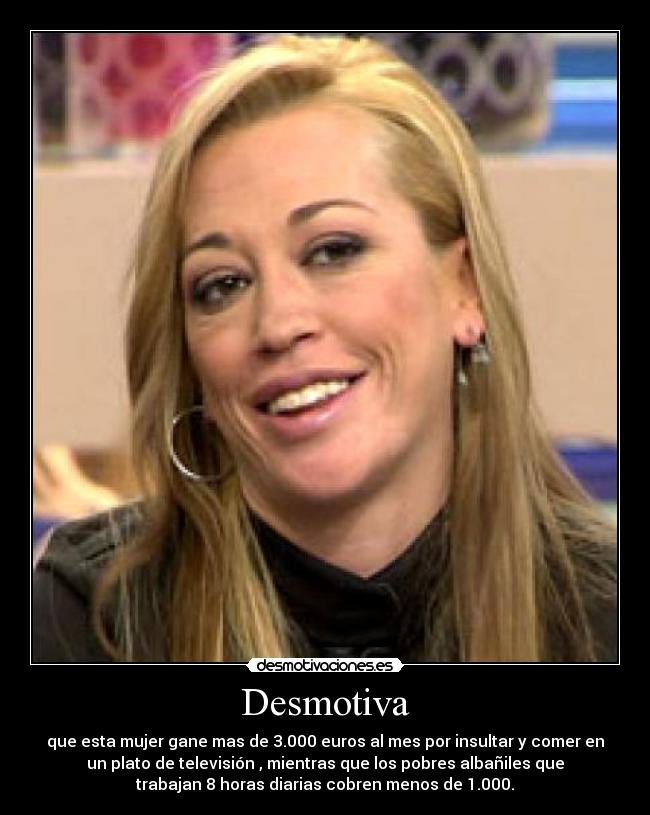 Desmotiva - que esta mujer gane mas de 3.000 euros al mes por insultar y comer en
un plato de televisión , mientras que los pobres albañiles que
trabajan 8 horas diarias cobren menos de 1.000.