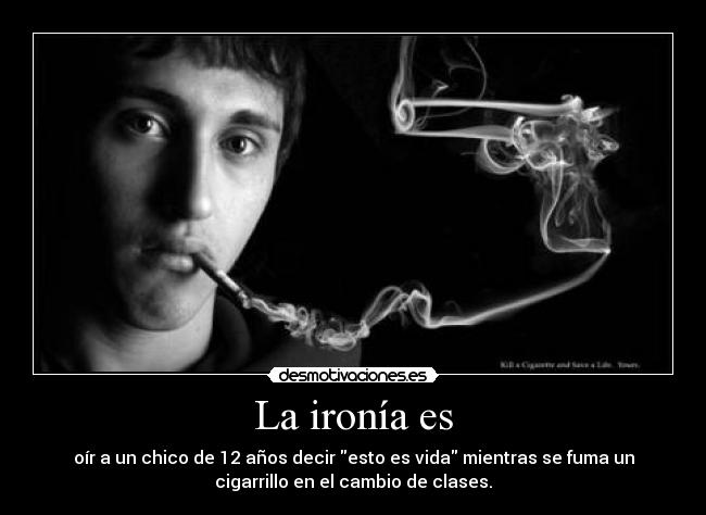 La ironía es - oír a un chico de 12 años decir esto es vida mientras se fuma un
cigarrillo en el cambio de clases.
