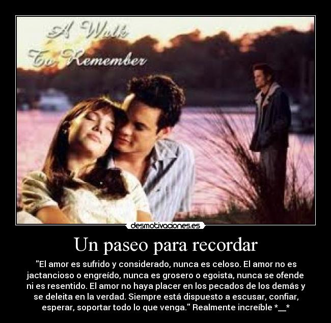 Un paseo para recordar - El amor es sufrido y considerado, nunca es celoso. El amor no es
jactancioso o engreído, nunca es grosero o egoista, nunca se ofende
ni es resentido. El amor no haya placer en los pecados de los demás y
se deleita en la verdad. Siempre está dispuesto a escusar, confiar,
esperar, soportar todo lo que venga. Realmente increíble *__*