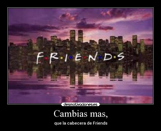 Cambias mas, - que la cabecera de Friends