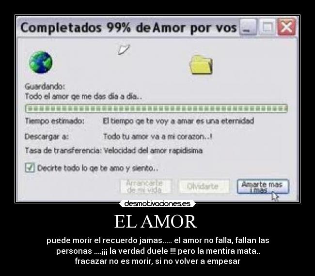 EL AMOR  - puede morir el recuerdo jamas..... el amor no falla, fallan las
personas ....¡¡¡ la verdad duele !!! pero la mentira mata..
fracazar no es morir, si no volver a empesar