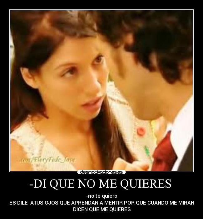-DI QUE NO ME QUIERES  - -no te quiero
-PUES DILE  ATUS OJOS QUE APRENDAN A MENTIR POR QUE CUANDO ME MIRAN ME
DICEN QUE ME QUIERES