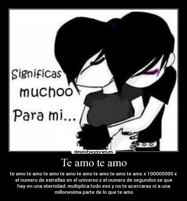 Te amo te amo - te amo te amo te amo te amo te amo te amo te amo te amo x 100000000 x
el numero de estrellas en el universo x el numero de segundos se que
hay en una eternidad. multiplica todo eso y no te acercaras ni a una
millonesima parte de lo que te amo