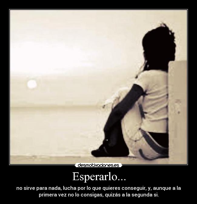 Esperarlo... - no sirve para nada, lucha por lo que quieres conseguir, y, aunque a la
primera vez no lo consigas, quizás a la segunda si.