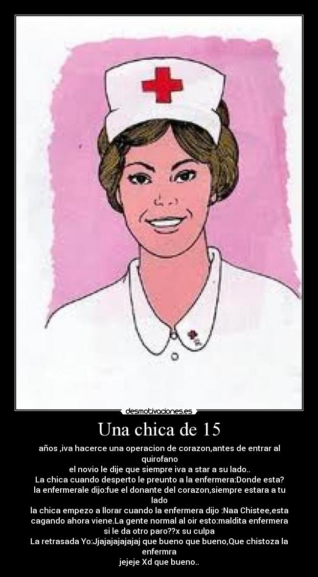 Una chica de 15 - años ,iva hacerce una operacion de corazon,antes de entrar al quirofano
el novio le dije que siempre iva a star a su lado..
La chica cuando desperto le preunto a la enfermera:Donde esta?
la enfermerale dijo:fue el donante del corazon,siempre estara a tu lado
la chica empezo a llorar cuando la enfermera dijo :Naa Chistee,esta
cagando ahora viene.La gente normal al oir esto:maldita enfermera
si le da otro paro??x su culpa
La retrasada Yo:Jjajajajajajaj que bueno que bueno,Que chistoza la enfermra
jejeje Xd que bueno..