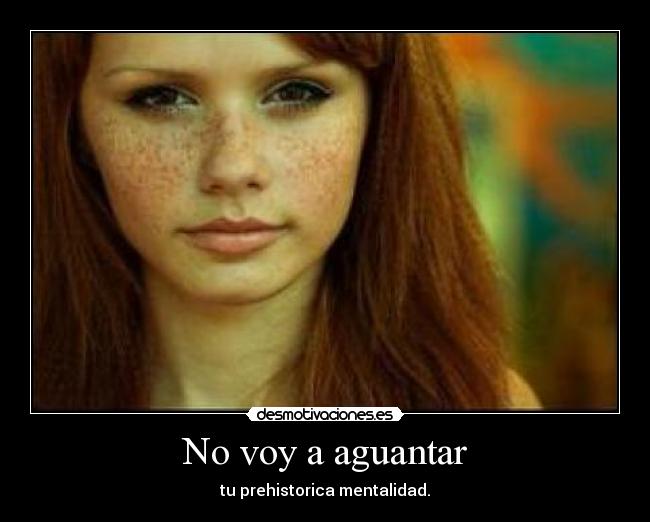 No voy a aguantar - tu prehistorica mentalidad.