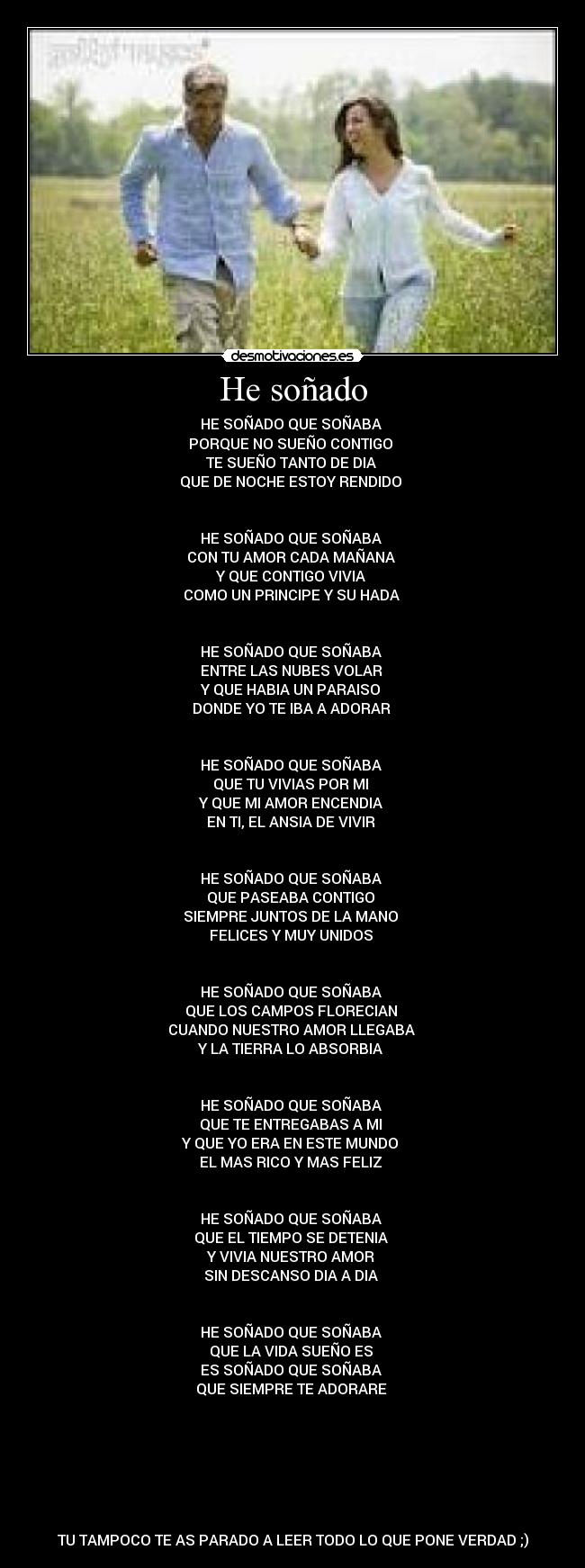 He soñado - HE SOÑADO QUE SOÑABA
PORQUE NO SUEÑO CONTIGO
TE SUEÑO TANTO DE DIA
QUE DE NOCHE ESTOY RENDIDO
HE SOÑADO QUE SOÑABA
CON TU AMOR CADA MAÑANA
Y QUE CONTIGO VIVIA
COMO UN PRINCIPE Y SU HADA
HE SOÑADO QUE SOÑABA
ENTRE LAS NUBES VOLAR
Y QUE HABIA UN PARAISO
DONDE YO TE IBA A ADORAR
HE SOÑADO QUE SOÑABA
QUE TU VIVIAS POR MI
Y QUE MI AMOR ENCENDIA
EN TI, EL ANSIA DE VIVIR
HE SOÑADO QUE SOÑABA
QUE PASEABA CONTIGO
SIEMPRE JUNTOS DE LA MANO
FELICES Y MUY UNIDOS
HE SOÑADO QUE SOÑABA
QUE LOS CAMPOS FLORECIAN
CUANDO NUESTRO AMOR LLEGABA
Y LA TIERRA LO ABSORBIA
HE SOÑADO QUE SOÑABA
QUE TE ENTREGABAS A MI
Y QUE YO ERA EN ESTE MUNDO
EL MAS RICO Y MAS FELIZ
HE SOÑADO QUE SOÑABA
QUE EL TIEMPO SE DETENIA
Y VIVIA NUESTRO AMOR
SIN DESCANSO DIA A DIA
HE SOÑADO QUE SOÑABA
QUE LA VIDA SUEÑO ES
ES SOÑADO QUE SOÑABA
QUE SIEMPRE TE ADORARE
TU TAMPOCO TE AS PARADO A LEER TODO LO QUE PONE VERDAD ;)