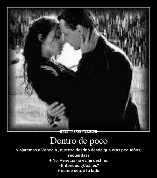 Dentro de poco - viajaremos a Venecia., nuestro destino desde que eras pequeños, recuerdas?
+ No, Venecia no es mi destino.
- Entonces. ¿Cuál es?
+ donde sea, a tu lado.