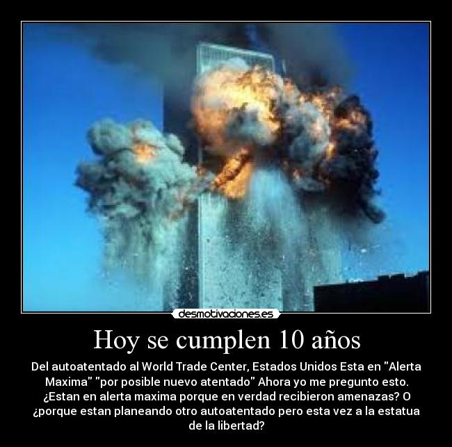 Hoy se cumplen 10 años - Del autoatentado al World Trade Center, Estados Unidos Esta en Alerta
Maxima por posible nuevo atentado Ahora yo me pregunto esto.
¿Estan en alerta maxima porque en verdad recibieron amenazas? O
¿porque estan planeando otro autoatentado pero esta vez a la estatua
de la libertad?