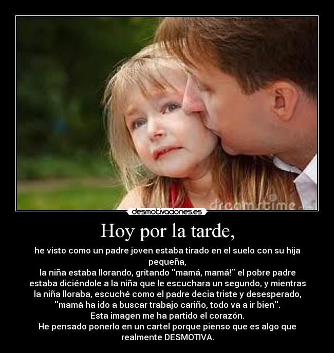 Hoy por la tarde, - he visto como un padre joven estaba tirado en el suelo con su hija
pequeña,
la niña estaba llorando, gritando mamá, mamá! el pobre padre
estaba diciéndole a la niña que le escuchara un segundo, y mientras
la niña lloraba, escuché como el padre decia triste y desesperado,
mamá ha ido a buscar trabajo cariño, todo va a ir bien.
Esta imagen me ha partido el corazón.
He pensado ponerlo en un cartel porque pienso que es algo que
realmente DESMOTIVA.