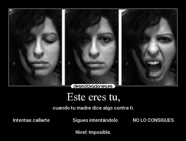 Este eres tu, - cuando tu madre dice algo contra ti.
Intentas callarte Sigues intentándolo NO LO CONSIGUES
Nivel: Imposible.