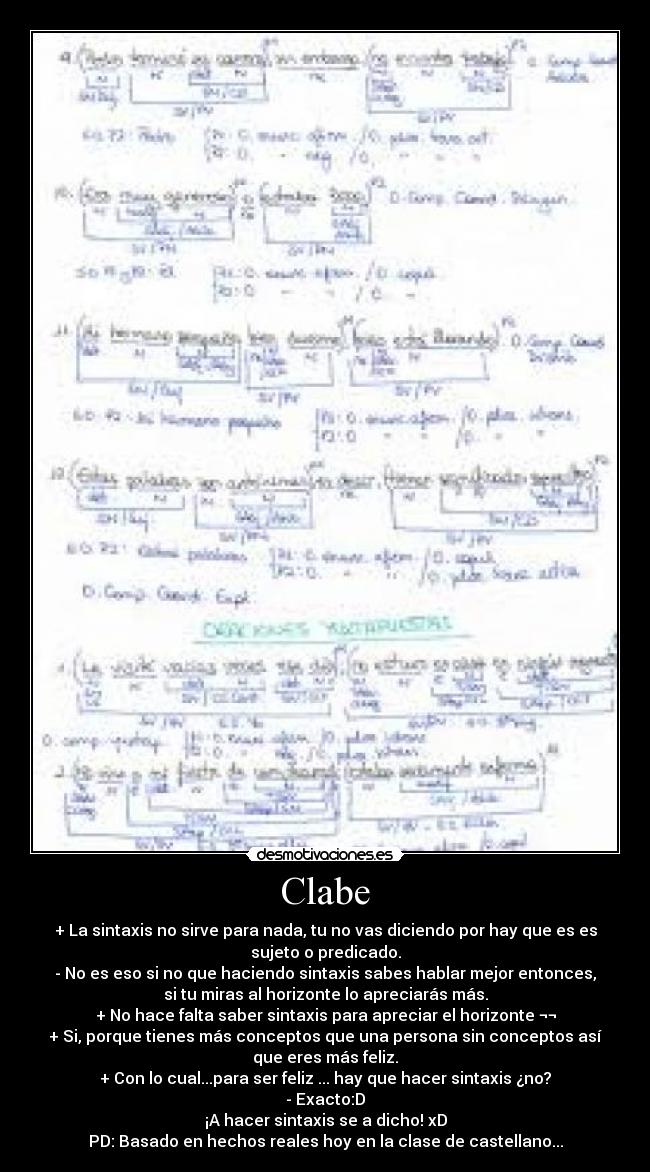 Clabe - + La sintaxis no sirve para nada, tu no vas diciendo por hay que es es
sujeto o predicado.
- No es eso si no que haciendo sintaxis sabes hablar mejor entonces,
si tu miras al horizonte lo apreciarás más.
+ No hace falta saber sintaxis para apreciar el horizonte ¬¬
+ Si, porque tienes más conceptos que una persona sin conceptos así
que eres más feliz.
+ Con lo cual...para ser feliz ... hay que hacer sintaxis ¿no?
- Exacto:D
¡A hacer sintaxis se a dicho! xD
PD: Basado en hechos reales hoy en la clase de castellano...