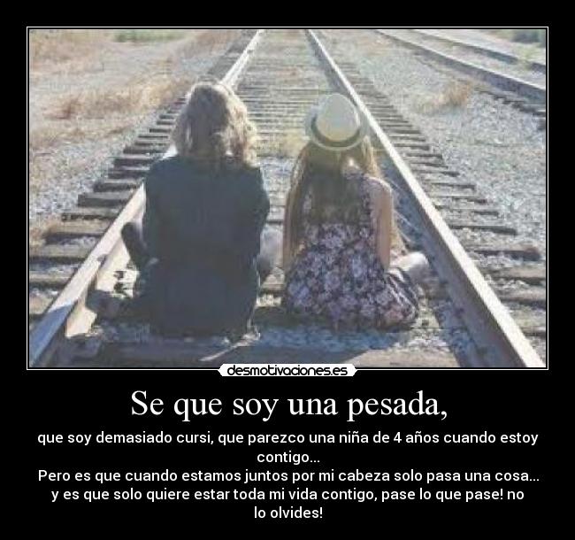 Se que soy una pesada, - que soy demasiado cursi, que parezco una niña de 4 años cuando estoy
contigo...
Pero es que cuando estamos juntos por mi cabeza solo pasa una cosa...
y es que solo quiere estar toda mi vida contigo, pase lo que pase! no
lo olvides!