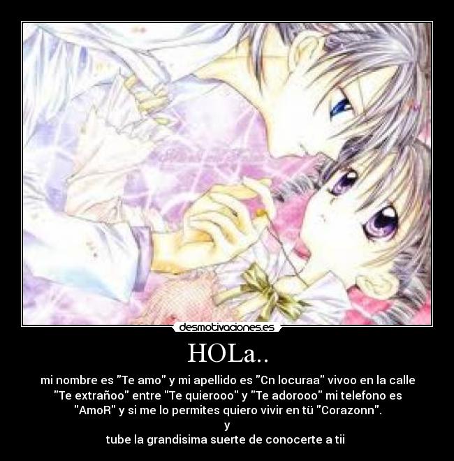 HOLa.. - mi nombre es Te amo y mi apellido es Cn locuraa vivoo en la calle
Te extrañoo entre Te quierooo y Te adorooo mi telefono es
AmoR y si me lo permites quiero vivir en tü Corazonn.
y
tube la grandisima suerte de conocerte a tii ♥