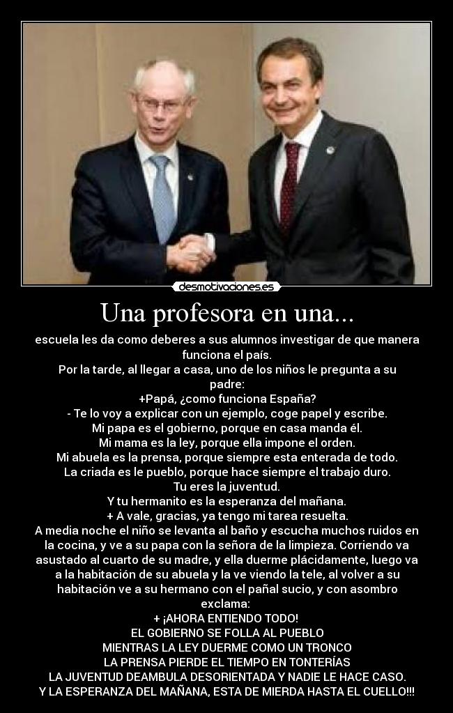 Una profesora en una... - escuela les da como deberes a sus alumnos investigar de que manera
funciona el país.
Por la tarde, al llegar a casa, uno de los niños le pregunta a su
padre:
+Papá, ¿como funciona España?
- Te lo voy a explicar con un ejemplo, coge papel y escribe.
Mi papa es el gobierno, porque en casa manda él.
Mi mama es la ley, porque ella impone el orden.
Mi abuela es la prensa, porque siempre esta enterada de todo.
La criada es le pueblo, porque hace siempre el trabajo duro.
Tu eres la juventud.
Y tu hermanito es la esperanza del mañana.
+ A vale, gracias, ya tengo mi tarea resuelta.
A media noche el niño se levanta al baño y escucha muchos ruidos en
la cocina, y ve a su papa con la señora de la limpieza. Corriendo va
asustado al cuarto de su madre, y ella duerme plácidamente, luego va
a la habitación de su abuela y la ve viendo la tele, al volver a su
habitación ve a su hermano con el pañal sucio, y con asombro
exclama: 
+ ¡AHORA ENTIENDO TODO! 
EL GOBIERNO SE FOLLA AL PUEBLO
MIENTRAS LA LEY DUERME COMO UN TRONCO
LA PRENSA PIERDE EL TIEMPO EN TONTERÍAS
LA JUVENTUD DEAMBULA DESORIENTADA Y NADIE LE HACE CASO.
Y LA ESPERANZA DEL MAÑANA, ESTA DE MIERDA HASTA EL CUELLO!!!