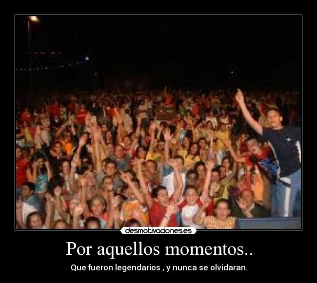 Por aquellos momentos.. - Que fueron legendarios , y nunca se olvidaran.