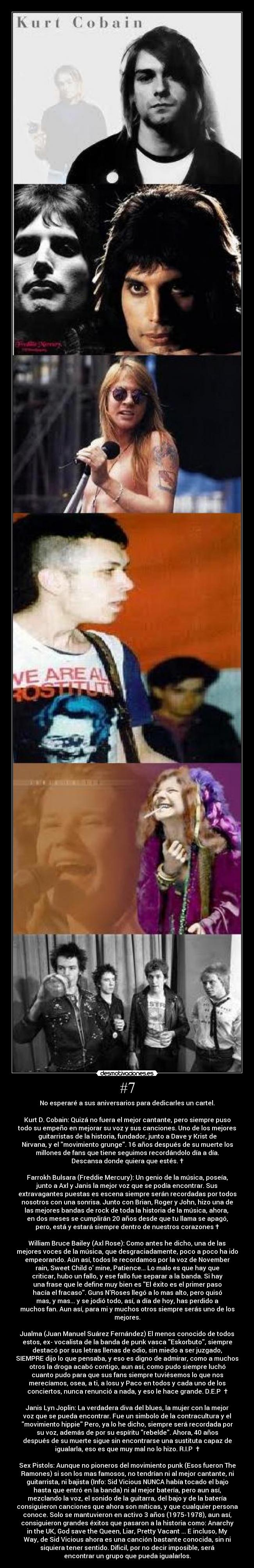 #7 - No esperaré a sus aniversarios para dedicarles un cartel.
Kurt D. Cobain: Quizá no fuera el mejor cantante, pero siempre puso
todo su empeño en mejorar su voz y sus canciones. Uno de los mejores
guitarristas de la historia, fundador, junto a Dave y Krist de
Nirvana, y el movimiento grunge. 16 años después de su muerte los
millones de fans que tiene seguimos recordándolo día a día.
Descansa donde quiera que estés. †
Farrokh Bulsara (Freddie Mercury): Un genio de la música, poseía,
junto a Axl y Janis la mejor voz que se podía encontrar. Sus
extravagantes puestas es escena siempre serán recordadas por todos
nosotros con una sonrisa. Junto con Brian, Roger y John, hizo una de
las mejores bandas de rock de toda la historia de la música, ahora,
en dos meses se cumplirán 20 años desde que tu llama se apagó,
pero, está y estará siempre dentro de nuestros corazones †
William Bruce Bailey (Axl Rose): Como antes he dicho, una de las
mejores voces de la música, que desgraciadamente, poco a poco ha ido
empeorando. Aún así, todos le recordamos por la voz de November
rain, Sweet Child o mine, Patience... Lo malo es que hay que
criticar, hubo un fallo, y ese fallo fue separar a la banda. Si hay
una frase que le define muy bien es El éxito es el primer paso
hacía el fracaso. Guns NRoses llegó a lo mas alto, pero quisó
mas, y mas... y se jodió todo, así, a día de hoy, has perdido a
muchos fan. Aun así, para mi y muchos otros siempre serás uno de los
mejores.
Jualma (Juan Manuel Suárez Fernández) El menos conocido de todos
estos, ex- vocalista de la banda de punk vasca Eskorbuto, siempre
destacó por sus letras llenas de odio, sin miedo a ser juzgado,
SIEMPRE dijo lo que pensaba, y eso es digno de admirar, como a muchos
otros la droga acabó contigo, aun así, como pudo siempre luchó
cuanto pudo para que sus fans siempre tuviésemos lo que nos
merecíamos, osea, a ti, a Iosu y Paco en todos y cada uno de los
conciertos, nunca renunció a nada, y eso le hace grande. D.E.P †
Janis Lyn Joplin: La verdadera diva del blues, la mujer con la mejor
voz que se pueda encontrar. Fue un simbolo de la contracultura y el
movimiento hippie Pero, ya lo he dicho, siempre será recordada por
su voz, además de por su espíritu rebelde. Ahora, 40 años
después de su muerte sigue sin encontrarse una sustituta capaz de
igualarla, eso es que muy mal no lo hizo. R.I.P †
Sex Pistols: Aunque no pioneros del movimiento punk (Esos fueron The
Ramones) si son los mas famosos, no tendrían ni al mejor cantante, ni
guitarrista, ni bajista (Info: Sid Vicious NUNCA había tocado el bajo
hasta que entró en la banda) ni al mejor batería, pero aun así,
mezclando la voz, el sonido de la guitarra, del bajo y de la batería
consiguieron canciones que ahora son míticas, y que cualquier persona
conoce. Solo se mantuvieron en activo 3 años (1975-1978), aun así,
consiguieron grandes éxitos que pasaron a la historia como: Anarchy
in the UK, God save the Queen, Liar, Pretty Vacant ... E incluso, My
Way, de Sid Vicious ahora es una canción bastante conocida, sin ni
siquiera tener sentido. Dificil, por no decir imposible, será
encontrar un grupo que pueda igualarlos.