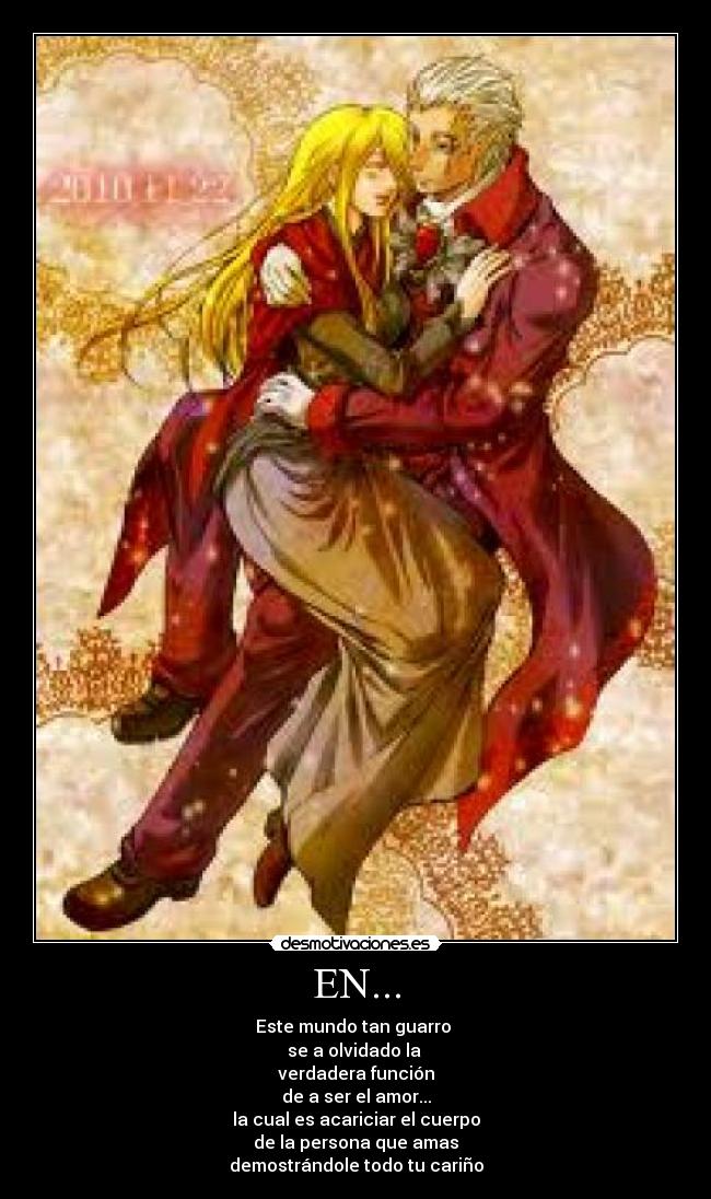 EN... - Este mundo tan guarro
se a olvidado la
verdadera función
de a ser el amor...
la cual es acariciar el cuerpo
de la persona que amas
demostrándole todo tu cariño