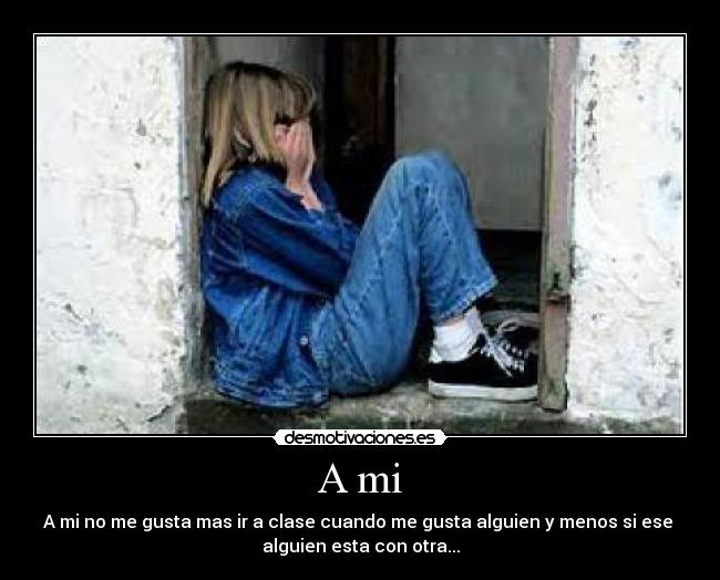A mi - A mi no me gusta mas ir a clase cuando me gusta alguien y menos si ese 
alguien esta con otra...