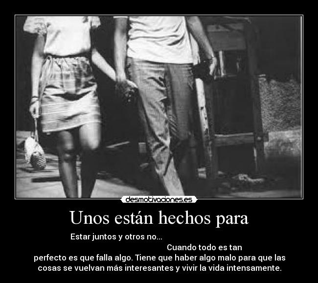 Unos están hechos para - Estar juntos y otros no...
Cuando todo es tan
perfecto es que falla algo. Tiene que haber algo malo para que las
cosas se vuelvan más interesantes y vivir la vida intensamente.