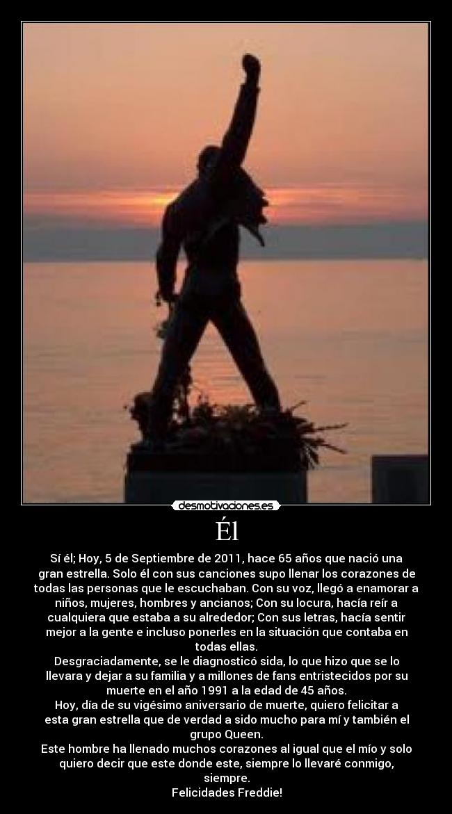 Él - Sí él; Hoy, 5 de Septiembre de 2011, hace 65 años que nació una
gran estrella. Solo él con sus canciones supo llenar los corazones de
todas las personas que le escuchaban. Con su voz, llegó a enamorar a
niños, mujeres, hombres y ancianos; Con su locura, hacía reír a
cualquiera que estaba a su alrededor; Con sus letras, hacía sentir
mejor a la gente e incluso ponerles en la situación que contaba en
todas ellas.
Desgraciadamente, se le diagnosticó sida, lo que hizo que se lo
llevara y dejar a su familia y a millones de fans entristecidos por su
muerte en el año 1991 a la edad de 45 años.
Hoy, día de su vigésimo aniversario de muerte, quiero felicitar a
esta gran estrella que de verdad a sido mucho para mí y también el
grupo Queen.
Este hombre ha llenado muchos corazones al igual que el mío y solo
quiero decir que este donde este, siempre lo llevaré conmigo,
siempre.
Felicidades Freddie!