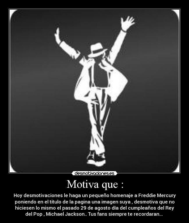 Motiva que : - Hoy desmotivaciones le haga un pequeño homenaje a Freddie Mercury
poniendo en el titulo de la pagina una imagen suya , desmotiva que no
hiciesen lo mismo el pasado 29 de agosto día del cumpleaños del Rey
del Pop , Michael Jackson.. Tus fans siempre te recordaran...