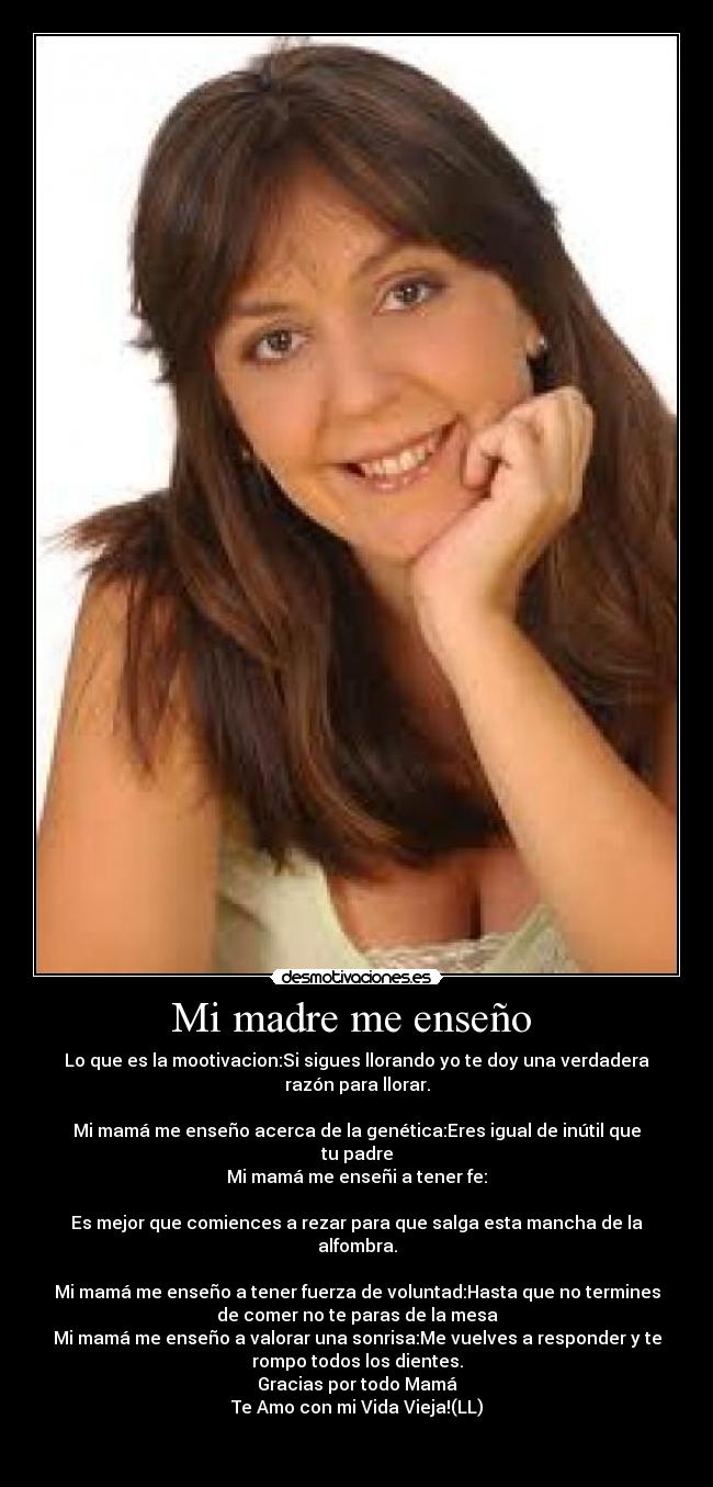 Mi madre me enseño - Lo que es la mootivacion:Si sigues llorando yo te doy una verdadera
razón para llorar.
Mi mamá me enseño acerca de la genética:Eres igual de inútil que
tu padre
Mi mamá me enseñi a tener fe:
Es mejor que comiences a rezar para que salga esta mancha de la
alfombra.
Mi mamá me enseño a tener fuerza de voluntad:Hasta que no termines
de comer no te paras de la mesa
Mi mamá me enseño a valorar una sonrisa:Me vuelves a responder y te
rompo todos los dientes.
Gracias por todo Mamá
Te Amo con mi Vida Vieja!(LL)