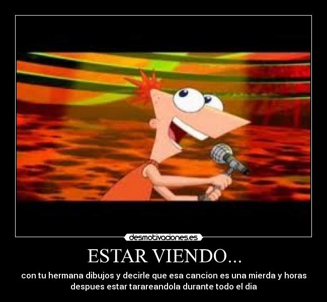 ESTAR VIENDO... - con tu hermana dibujos y decirle que esa cancion es una mierda y horas
despues estar tarareandola durante todo el dia