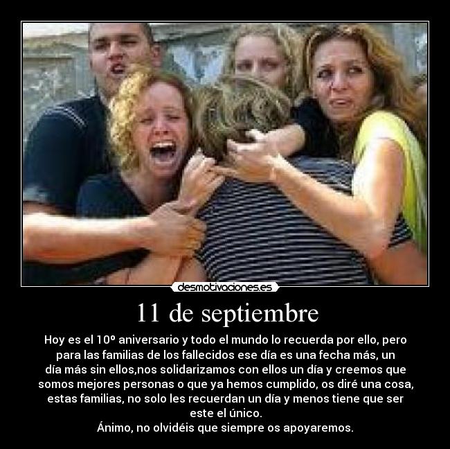 11 de septiembre - Hoy es el 10º aniversario y todo el mundo lo recuerda por ello, pero
para las familias de los fallecidos ese día es una fecha más, un
día más sin ellos,nos solidarizamos con ellos un día y creemos que
somos mejores personas o que ya hemos cumplido, os diré una cosa,
estas familias, no solo les recuerdan un día y menos tiene que ser
este el único.
Ánimo, no olvidéis que siempre os apoyaremos.