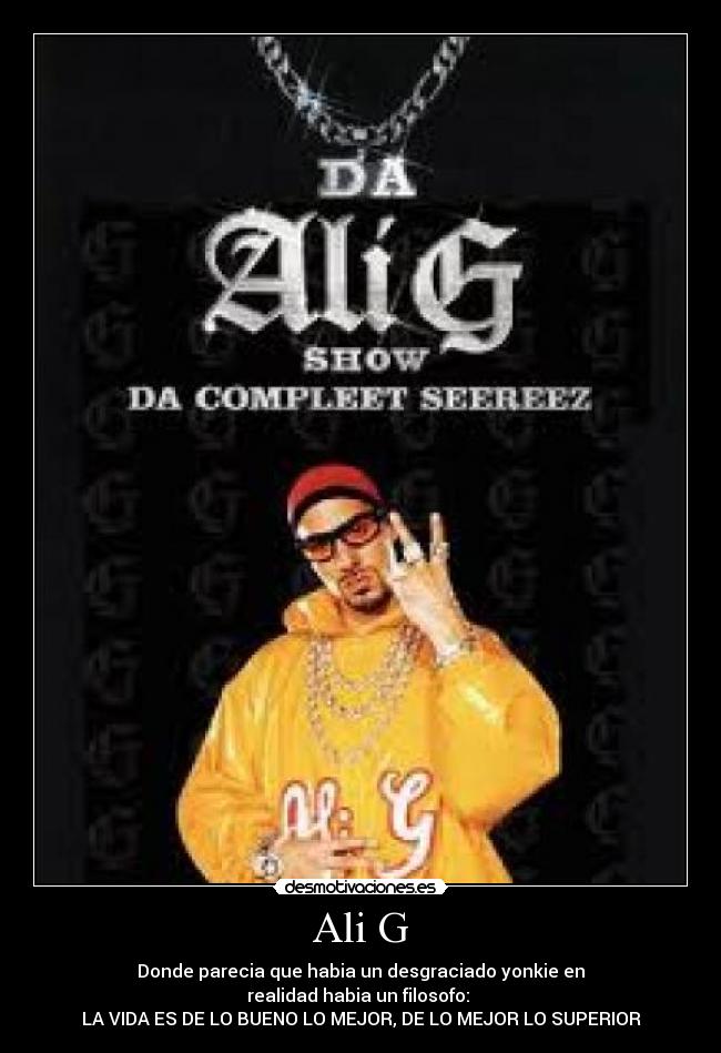 Ali G - Donde parecia que habia un desgraciado yonkie en
realidad habia un filosofo:
LA VIDA ES DE LO BUENO LO MEJOR, DE LO MEJOR LO SUPERIOR
