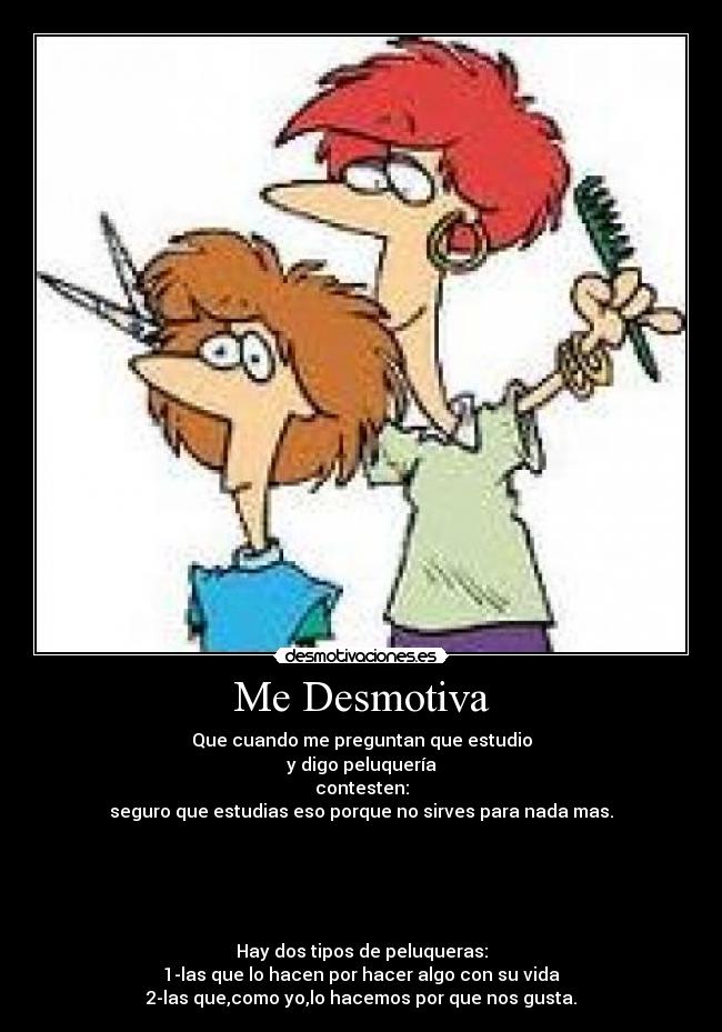Me Desmotiva - Que cuando me preguntan que estudio
y digo peluquería
contesten:
seguro que estudias eso porque no sirves para nada mas.
Hay dos tipos de peluqueras:
1-las que lo hacen por hacer algo con su vida
2-las que,como yo,lo hacemos por que nos gusta.
