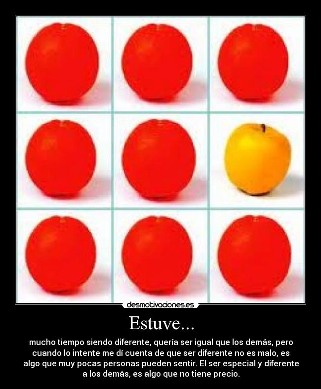 Estuve... - mucho tiempo siendo diferente, quería ser igual que los demás, pero
cuando lo intente me dí cuenta de que ser diferente no es malo, es
algo que muy pocas personas pueden sentir. El ser especial y diferente
a los demás, es algo que no tiene precio.