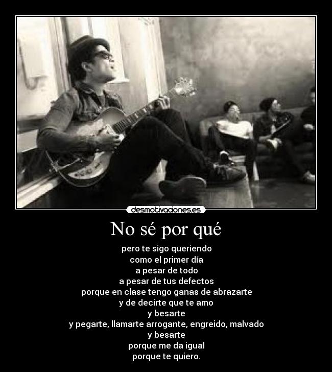 No sé por qué - pero te sigo queriendo
como el primer día
a pesar de todo
a pesar de tus defectos
porque en clase tengo ganas de abrazarte
y de decirte que te amo
y besarte
y pegarte, llamarte arrogante, engreido, malvado
y besarte
porque me da igual
porque te quiero.