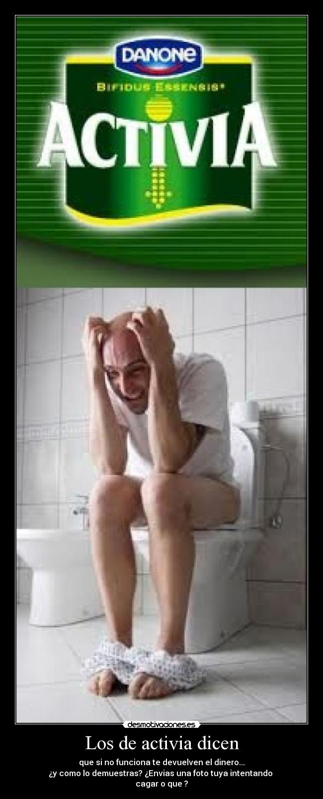 Los de activia dicen - que si no funciona te devuelven el dinero...
¿y como lo demuestras? ¿Envias una foto tuya intentando
cagar o que ?