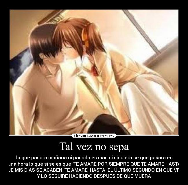 Tal vez no sepa - lo que pasara mañana ni pasada es mas ni siquiera se que pasara en
una hora lo que si se es que  TE AMARE POR SIEMPRE QUE TE AMARE HASTA
QUE MIS DIAS SE ACABEN ,TE AMARE  HASTA  EL ULTIMO SEGUNDO EN QUE VIVA
Y LO SEGUIRE HACIENDO DESPUES DE QUE MUERA