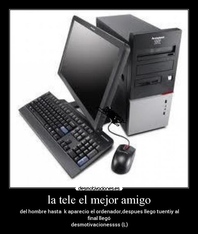 la tele el mejor amigo - del hombre hasta k aparecio el ordenador,despues llego tuentiy al final llegó
desmotivacionessss (L)
