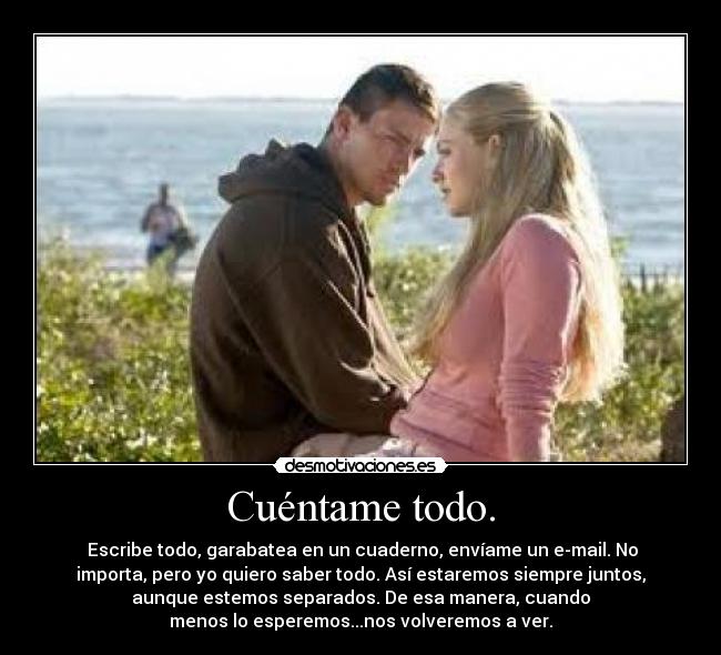 Cuéntame todo. - Escribe todo, garabatea en un cuaderno, envíame un e-mail. No
importa, pero yo quiero saber todo. Así estaremos siempre juntos,
aunque estemos separados. De esa manera, cuando
menos lo esperemos...nos volveremos a ver.