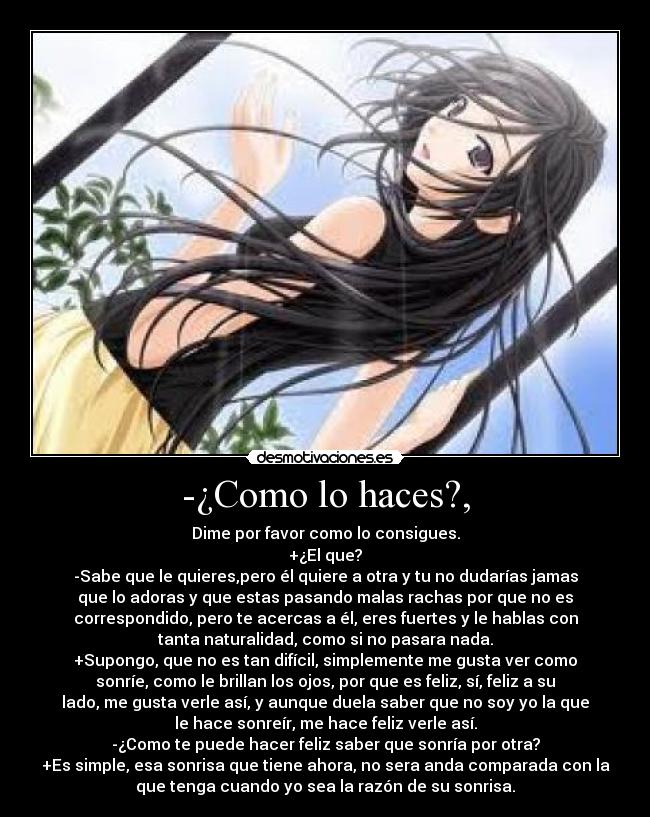 -¿Como lo haces?, - Dime por favor como lo consigues.
+¿El que?
-Sabe que le quieres,pero él quiere a otra y tu no dudarías jamas
que lo adoras y que estas pasando malas rachas por que no es
correspondido, pero te acercas a él, eres fuertes y le hablas con
tanta naturalidad, como si no pasara nada.
+Supongo, que no es tan difícil, simplemente me gusta ver como
sonríe, como le brillan los ojos, por que es feliz, sí, feliz a su
lado, me gusta verle así, y aunque duela saber que no soy yo la que
le hace sonreír, me hace feliz verle así.
-¿Como te puede hacer feliz saber que sonría por otra?
+Es simple, esa sonrisa que tiene ahora, no sera anda comparada con la
que tenga cuando yo sea la razón de su sonrisa.