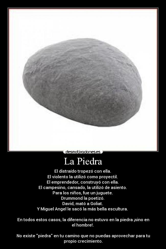 La Piedra - El distraído tropezó con ella.
El violento la utilizó como proyectil.
El emprendedor, construyó con ella.
El campesino, cansado, la utilizó de asiento.
Para los niños, fue un juguete.
Drummond la poetizó.
David, mató a Goliat.
Y Miguel Angel le sacó la más bella escultura.
En todos estos casos, la diferencia no estuvo en la piedra ¡sino en
el hombre!.
No existe piedra en tu camino que no puedas aprovechar para tu
propio crecimiento.