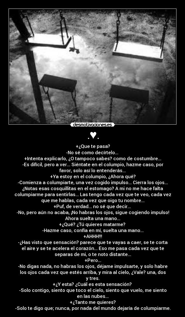 .♥. - +¿Que te pasa?
-No sé como decírtelo...
+Intenta explicarlo, ¿O tampoco sabes? como de costumbre...
-Es difícil, pero a ver... Siéntate en el columpio, hazme caso, por
favor, solo así lo entenderás...
+Ya estoy en el columpio, ¿Ahora qué?
-Comienza a columpiarte, una vez cogido impulso... Cierra los ojos...
¿Notas esas cosquillitas en el estomago? A mi no me hace falta
columpiarme para sentirlas... Las tengo cada vez que te veo, cada vez
que me hablas, cada vez que oigo tu nombre...
+Puf, de verdad... no sé que decir...
-No, pero aún no acaba, ¡No habras los ojos, sigue cogiendo impulso!
Ahora suelta una mano...
+¿Qué? ¿Tú quieres matarme?
-Hazme caso, confía en mí, suelta una mano...
+AHHH!!!
-¿Has visto que sensación? parece que te vayas a caer, se te corta
el aire y se te acelera el corazón... Eso me pasa cada vez que te
separas de mi, o te noto distante...
+Pero...
-No digas nada, no habras los ojos, déjame impulsarte, y solo habre
los ojos cada vez que estés arriba, y mira al cielo, ¿Vale? una, dos
y tres.
+¿Y esta? ¿Cuál es esta sensación?
-Solo contigo, siento que toco el cielo, siento que vuelo, me siento
en las nubes...
+¿Tanto me quieres?
-Solo te digo que; nunca, por nada del mundo dejaría de columpiarme.