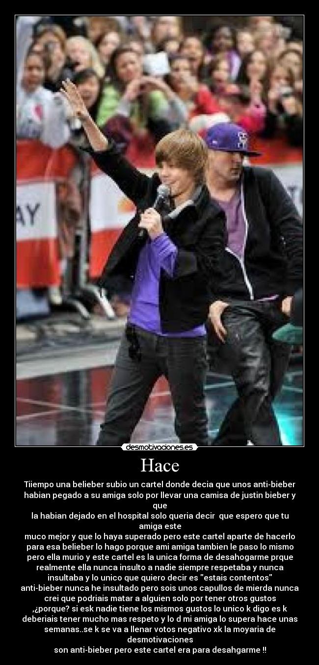 Hace - Tiiempo una belieber subio un cartel donde decia que unos anti-bieber
habian pegado a su amiga solo por llevar una camisa de justin bieber y
que
la habian dejado en el hospital solo queria decir que espero que tu
amiga este
muco mejor y que lo haya superado pero este cartel aparte de hacerlo
para esa belieber lo hago porque ami amiga tambien le paso lo mismo
pero ella murio y este cartel es la unica forma de desahogarme prque
realmente ella nunca insulto a nadie siempre respetaba y nunca
insultaba y lo unico que quiero decir es estais contentos
anti-bieber nunca he insultado pero sois unos capullos de mierda nunca
crei que podriais matar a alguien solo por tener otros gustos
,¿porque? si esk nadie tiene los mismos gustos lo unico k digo es k
deberiais tener mucho mas respeto y lo d mi amiga lo supera hace unas
semanas..se k se va a llenar votos negativo xk la moyaria de
desmotivaciones
son anti-bieber pero este cartel era para desahgarme !!