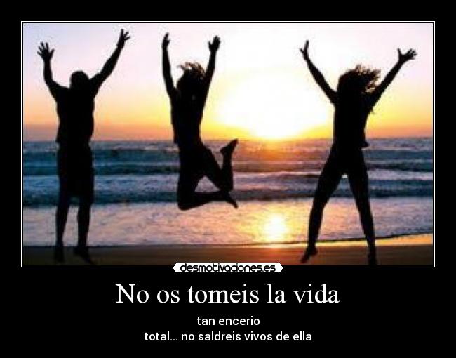 No os tomeis la vida - tan encerio
total... no saldreis vivos de ella