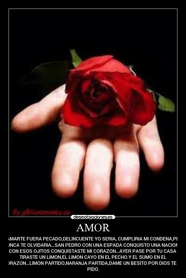 AMOR - SI AMARTE FUERA PECADO,DELINCUENTE YO SERIA, CUMPLIRIA MI CONDENA,PERO
NUNCA TE OLVIDARIA…SAN PEDRO CON UNA ESPADA CONQUISTO UNA NACION Y
TU CON ESOS OJITOS CONQUISTASTE MI CORAZON…AYER PASE POR TU CASA ME
TIRASTE UN LIMON,EL LIMON CAYO EN EL PECHO.Y EL SUMO EN EL
CORAZON…LIMON PARTIDO,NARANJA PARTIDA,DAME UN BESITO POR DIOS TE LO
PIDO.