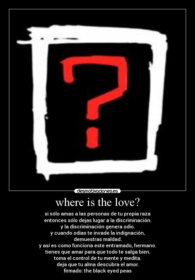 where is the love? - si sólo amas a las personas de tu propia raza
entonces sólo dejas lugar a la discriminación.
y la discriminación genera odio.
y cuando odias te invade la indignación,
demuestras maldad.
y así es como funciona este entramado, hermano.
tienes que amar para que todo te salga bien.
toma el control de tu mente y medita.
deja que tu alma descubra el amor.
firmado: the black eyed peas