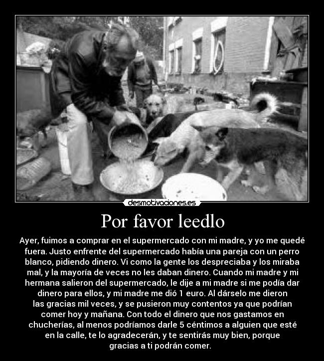 Por favor leedlo - Ayer, fuimos a comprar en el supermercado con mi madre, y yo me quedé
fuera. Justo enfrente del supermercado había una pareja con un perro
blanco, pidiendo dinero. Vi como la gente los despreciaba y los miraba
mal, y la mayoría de veces no les daban dinero. Cuando mi madre y mi
hermana salieron del supermercado, le dije a mi madre si me podía dar
dinero para ellos, y mi madre me dió 1 euro. Al dárselo me dieron
las gracias mil veces, y se pusieron muy contentos ya que podrían
comer hoy y mañana. Con todo el dinero que nos gastamos en
chucherías, al menos podríamos darle 5 céntimos a alguien que esté
en la calle, te lo agradecerán, y te sentirás muy bien, porque
gracias a ti podrán comer.  