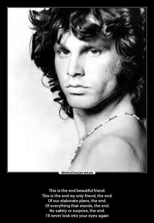 - This is the end beautiful friend.
This is the end my only friend, the end.
Of our elaborate plans, the end.
Of everything that stands, the end.
No safety or surprise, the end.
Ill never look into your eyes again