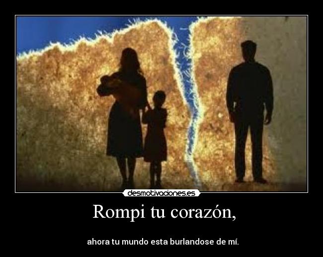Rompi tu corazón, -
ahora tu mundo esta burlandose de mí.