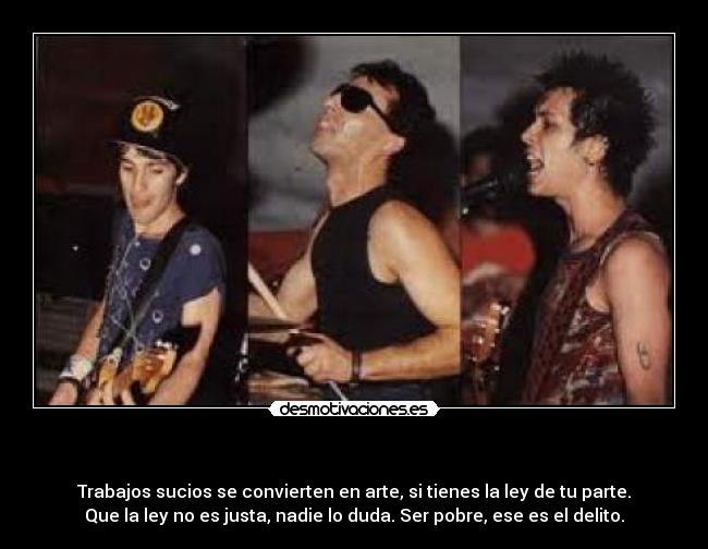 - Trabajos sucios se convierten en arte, si tienes la ley de tu parte.
Que la ley no es justa, nadie lo duda. Ser pobre, ese es el delito.