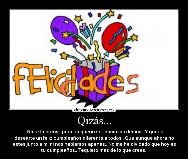 Qizás... - ..No te lo creas.. pero no queria ser como los demas.. Y queria
desearte un feliz cumpleaños diferente a todos.. Que aunque ahora no
estes junto a mi ni nos hablemos apenas.. No me he olvidado que hoy es
tu cumpleaños.. Tequiero mas de lo que crees..