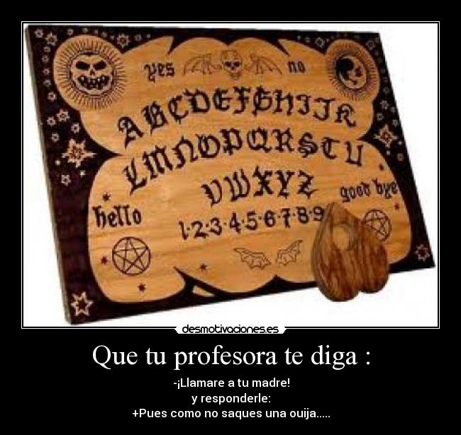 Que tu profesora te diga : - -¡Llamare a tu madre!
y responderle:
+Pues como no saques una ouija.....